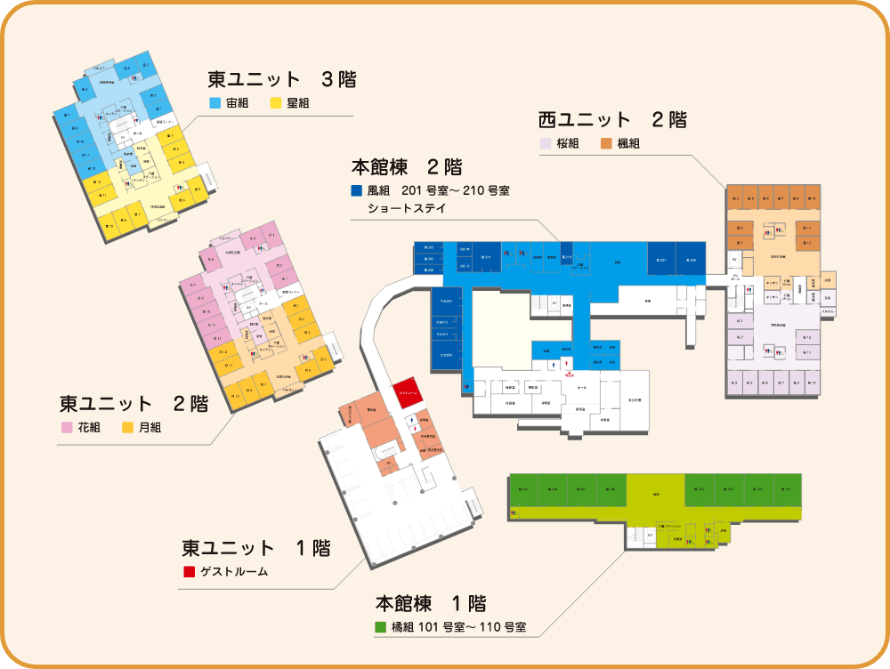 施設内マップ / 本館棟1階のマップ 橘組 101号室~110号室、食堂、介護ステーション、洗濯室、浴室 / 本館棟2階のマップ 風組201号室~210号室とショートステイ / 東ユニット1階のマップ ゲストルーム、休憩室、全室、女子脱衣室、男子脱衣室、電気室、消火ポンプ室 / 東ユニット2階のマップ 花組と月組、共同生活室、介護ステーション、キッチン、洗濯室、脱衣室、浴室、バルコニー / 東ユニット2階のマップ 花組と月組、共同生活室、介護ステーション、キッチン、洗濯室、脱衣室、浴室、バルコニー / 東ユニット3階のマップ 宙組と星組、共同生活室、介護ステーション、キッチン、洗濯室、脱衣室、浴室、バルコニー / 西ユニット2階のマップ 桜組と楓組、共同生活室、介護ステーション、キッチン、洗濯室、脱衣室、浴室、バルコニー